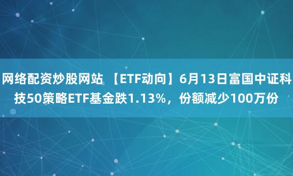 網(wǎng)絡(luò)配資炒股網(wǎng)站 【ETF動向】6月13日富國中證科技50策略ETF基金跌1.13%，份額減少100萬份