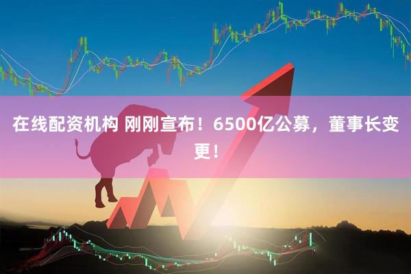 在線配資機構(gòu) 剛剛宣布！6500億公募，董事長變更！