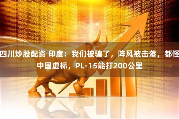 四川炒股配資 印度：我們被騙了，陣風(fēng)被擊落，都怪中國(guó)虛標(biāo)，PL-15能打200公里