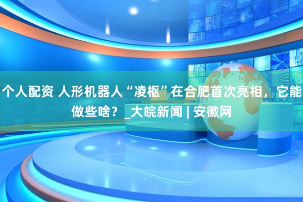 個(gè)人配資 人形機(jī)器人“凌樞”在合肥首次亮相，它能做些啥？_大皖新聞 | 安徽網(wǎng)