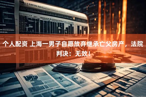 個人配資 上海一男子自愿放棄繼承亡父房產(chǎn)，法院判決：無效！