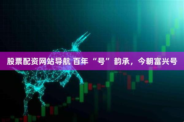 股票配資網(wǎng)站導(dǎo)航 百年 “號” 韻承，今朝富興號